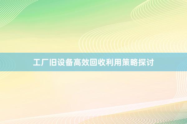 工厂旧设备高效回收利用策略探讨