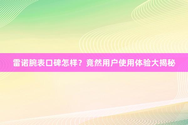 雷诺腕表口碑怎样？竟然用户使用体验大揭秘